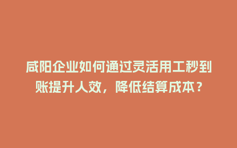 咸阳企业如何通过灵活用工秒到账提升人效，降低结算成本？