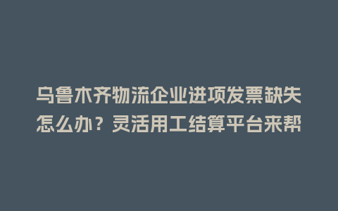乌鲁木齐物流企业进项发票缺失怎么办？灵活用工结算平台来帮您解决！