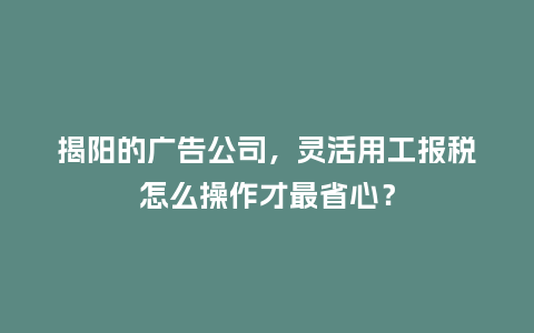 揭阳的广告公司，灵活用工报税怎么操作才最省心？