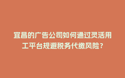 宜昌的广告公司如何通过灵活用工平台规避税务代缴风险？