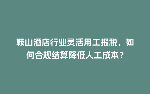 鞍山酒店行业灵活用工报税，如何合规结算降低人工成本？