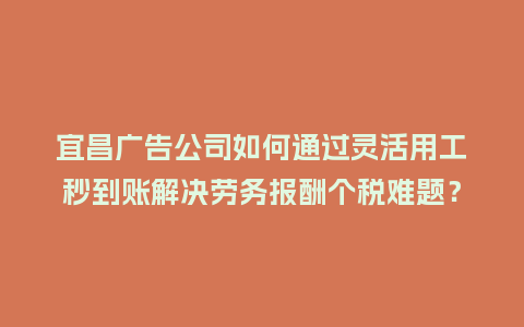 宜昌广告公司如何通过灵活用工秒到账解决劳务报酬个税难题？