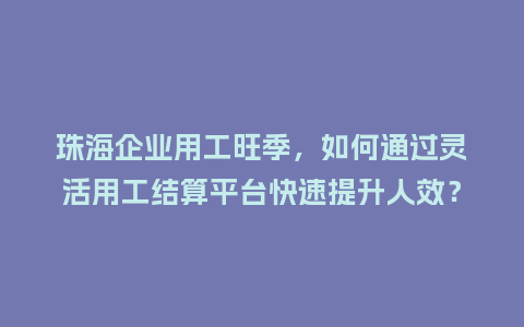 珠海企业用工旺季，如何通过灵活用工结算平台快速提升人效？