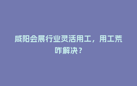咸阳会展行业灵活用工，用工荒咋解决？