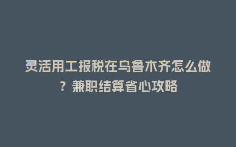 灵活用工报税在乌鲁木齐怎么做？兼职结算省心攻略