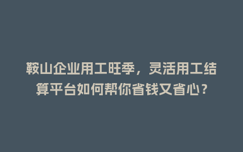 鞍山企业用工旺季，灵活用工结算平台如何帮你省钱又省心？