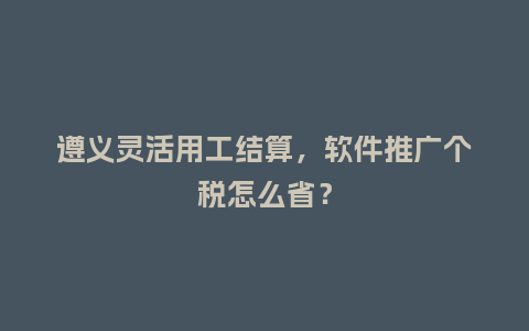遵义灵活用工结算，软件推广个税怎么省？