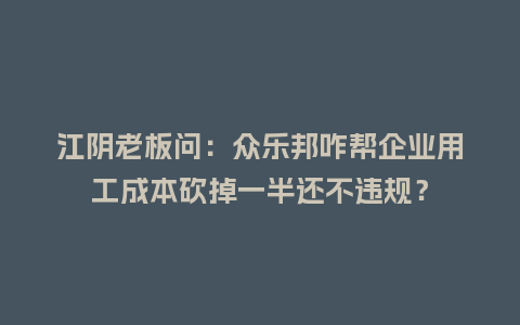 江阴老板问：众乐邦咋帮企业用工成本砍掉一半还不违规？