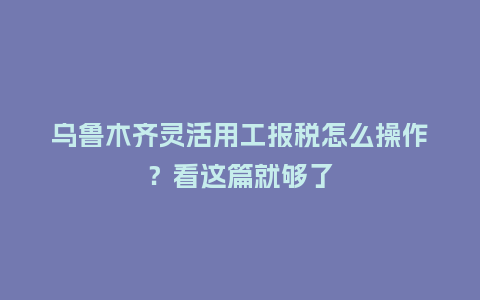 乌鲁木齐灵活用工报税怎么操作？看这篇就够了