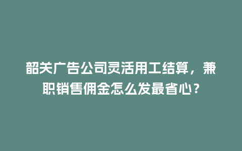 韶关广告公司灵活用工结算，兼职销售佣金怎么发最省心？