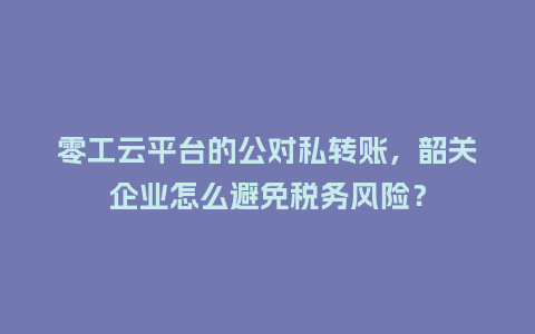 零工云平台的公对私转账，韶关企业怎么避免税务风险？