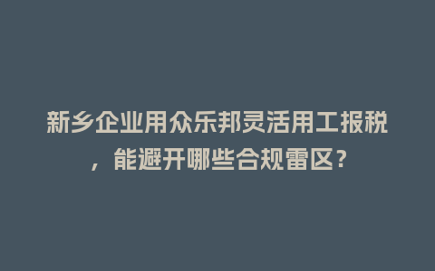 新乡企业用众乐邦灵活用工报税，能避开哪些合规雷区？
