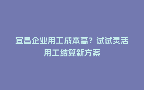 宜昌企业用工成本高？试试灵活用工结算新方案