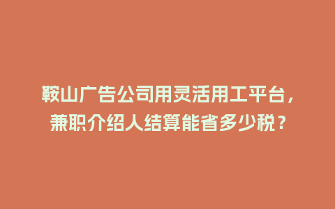 鞍山广告公司用灵活用工平台，兼职介绍人结算能省多少税？