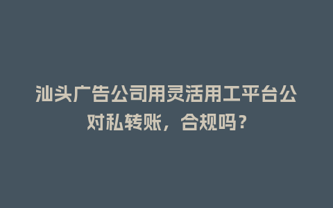 汕头广告公司用灵活用工平台公对私转账，合规吗？