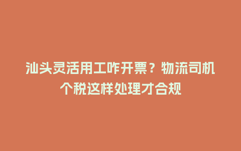 汕头灵活用工咋开票？物流司机个税这样处理才合规