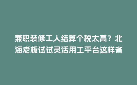 兼职装修工人结算个税太高？北海老板试试灵活用工平台这样省
