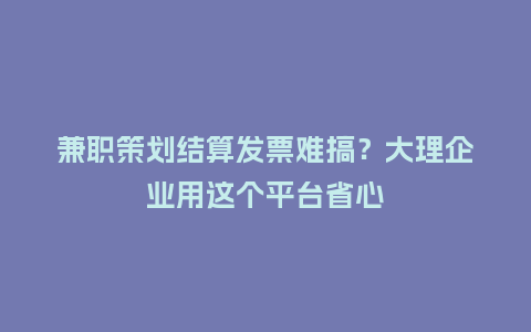 兼职策划结算发票难搞？大理企业用这个平台省心