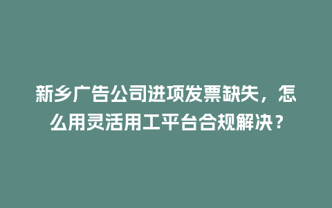 新乡广告公司进项发票缺失，怎么用灵活用工平台合规解决？