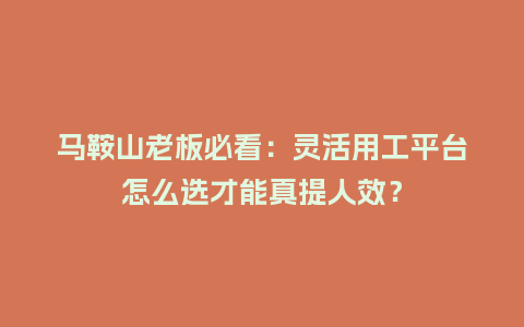 马鞍山老板必看：灵活用工平台怎么选才能真提人效？