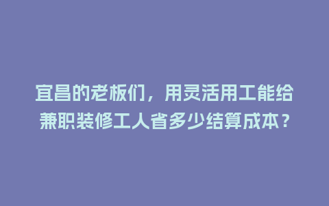 宜昌的老板们，用灵活用工能给兼职装修工人省多少结算成本？