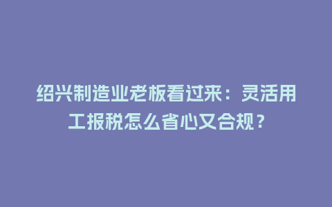 绍兴制造业老板看过来：灵活用工报税怎么省心又合规？