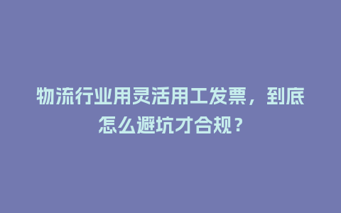 物流行业用灵活用工发票，到底怎么避坑才合规？