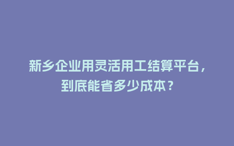 新乡企业用灵活用工结算平台，到底能省多少成本？