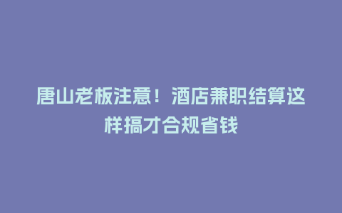 唐山老板注意！酒店兼职结算这样搞才合规省钱