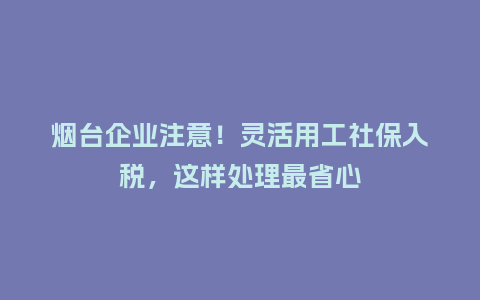 烟台企业注意！灵活用工社保入税，这样处理最省心