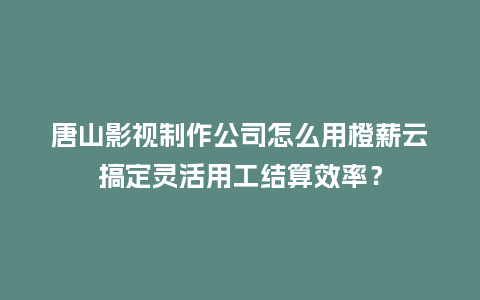 唐山影视制作公司怎么用橙薪云搞定灵活用工结算效率？
