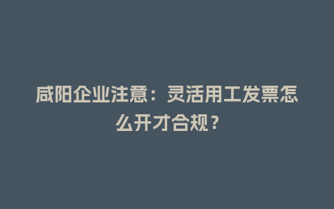 咸阳企业注意：灵活用工发票怎么开才合规？