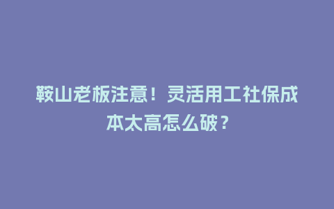 鞍山老板注意！灵活用工社保成本太高怎么破？