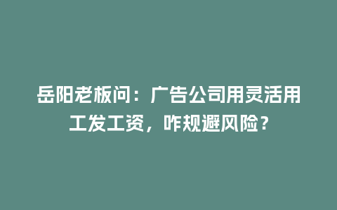 岳阳老板问：广告公司用灵活用工发工资，咋规避风险？