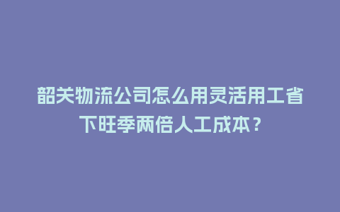 韶关物流公司怎么用灵活用工省下旺季两倍人工成本？