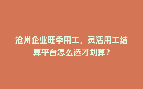 沧州企业旺季用工，灵活用工结算平台怎么选才划算？
