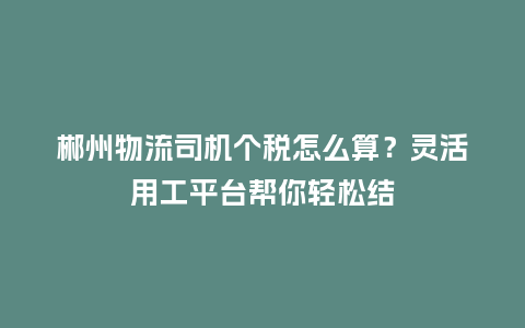 郴州物流司机个税怎么算？灵活用工平台帮你轻松结