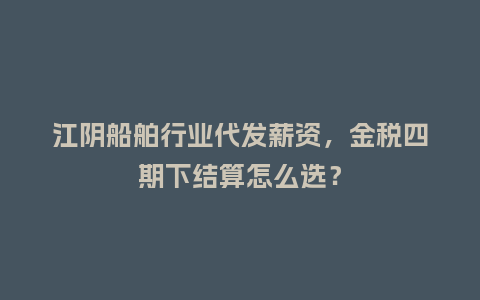 江阴船舶行业代发薪资，金税四期下结算怎么选？