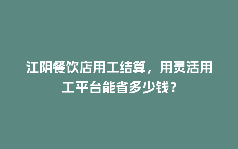 江阴餐饮店用工结算，用灵活用工平台能省多少钱？