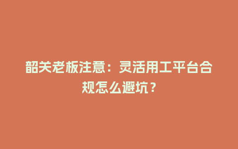 韶关老板注意：灵活用工平台合规怎么避坑？