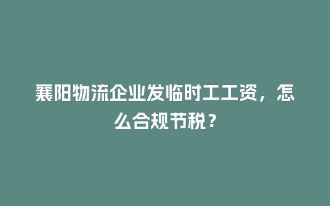 襄阳物流企业发临时工工资，怎么合规节税？