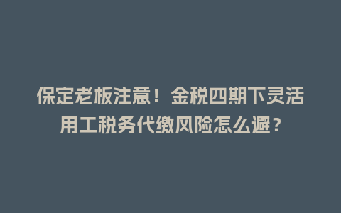 保定老板注意！金税四期下灵活用工税务代缴风险怎么避？