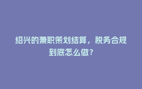 绍兴的兼职策划结算，税务合规到底怎么做？