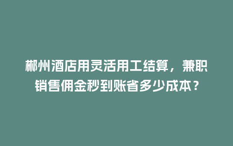 郴州酒店用灵活用工结算，兼职销售佣金秒到账省多少成本？