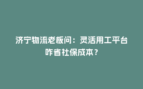 济宁物流老板问：灵活用工平台咋省社保成本？