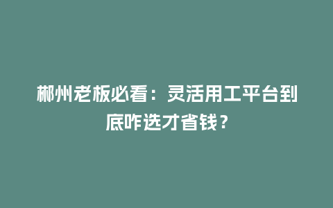 郴州老板必看：灵活用工平台到底咋选才省钱？