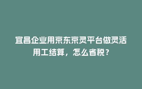 宜昌企业用京东京灵平台做灵活用工结算，怎么省税？