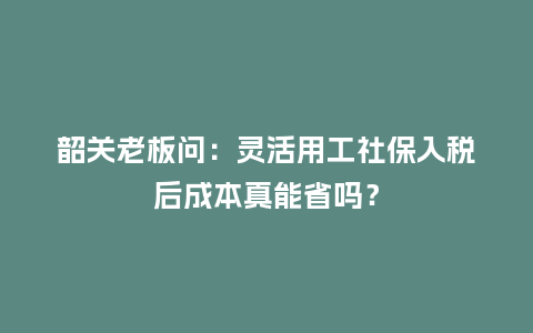 韶关老板问：灵活用工社保入税后成本真能省吗？