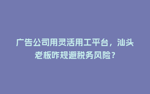 广告公司用灵活用工平台,汕头老板咋规避税务风险?插图 广告公司用灵活用工平台,汕头老板咋规避税务风险?插图
