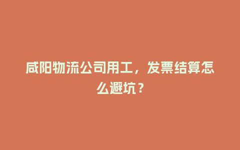 咸阳物流公司用工，发票结算怎么避坑？